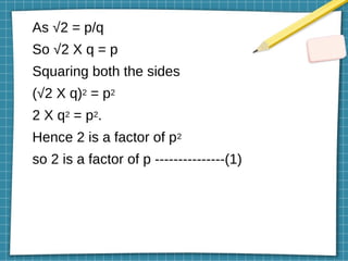 As √2 = p/q
So √2 X q = p
Squaring both the sides
(√2 X q)2 = p2
2 X q2 = p2.
Hence 2 is a factor of p2
so 2 is a factor of p ---------------(1)
 