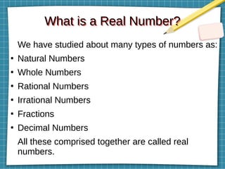 What is a Real Number?
What is a Real Number?
We have studied about many types of numbers as:
●
Natural Numbers
●
Whole Numbers
●
Rational Numbers
●
Irrational Numbers
●
Fractions
●
Decimal Numbers
All these comprised together are called real
numbers.
 