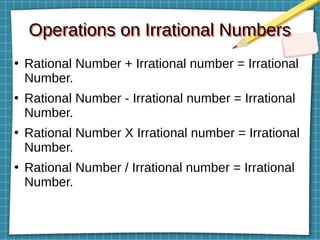 Operations on Irrational Numbers
Operations on Irrational Numbers
●
Rational Number + Irrational number = Irrational
Number.
●
Rational Number - Irrational number = Irrational
Number.
●
Rational Number X Irrational number = Irrational
Number.
●
Rational Number / Irrational number = Irrational
Number.
 