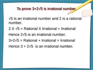 To prove 3+2√5 is irrational number.
To prove 3+2√5 is irrational number.
√5 is an irrational number and 2 is a rational
number.
2 X √5 = Rational X Irrational = Irrational
Hence 2√5 is an irrational number.
3+2√5 = Rational + Irrational = Irrational
Hence 3 + 2√5 is an irrational number.
 