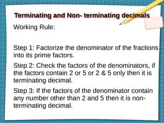 Terminating and Non- terminating decimals
Terminating and Non- terminating decimals
Working Rule:
Step 1: Factorize the denominator of the fractions
into its prime factors.
Step 2: Check the factors of the denominators, if
the factors contain 2 or 5 or 2 & 5 only then it is
terminating decimal.
Step 3: If the factors of the denominator contain
any number other than 2 and 5 then it is non-
terminating decimal.
 