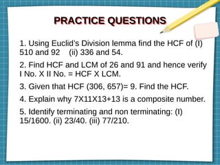 PRACTICE QUESTIONS
PRACTICE QUESTIONS
1. Using Euclid’s Division lemma find the HCF of (I)
510 and 92 (ii) 336 and 54.
2. Find HCF and LCM of 26 and 91 and hence verify
I No. X II No. = HCF X LCM.
3. Given that HCF (306, 657)= 9. Find the HCF.
4. Explain why 7X11X13+13 is a composite number.
5. Identify terminating and non terminating: (I)
15/1600. (ii) 23/40. (iii) 77/210.
 