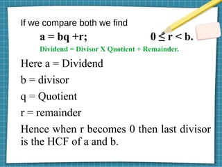 If we compare both we find
a = bq +r; 0 ≤ r < b.
Dividend = Divisor X Quotient + Remainder.
Here a = Dividend
b = divisor
q = Quotient
r = remainder
Hence when r becomes 0 then last divisor
is the HCF of a and b.
 