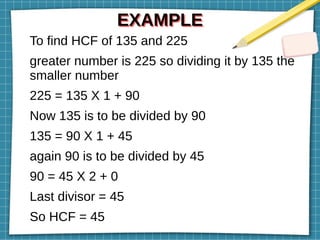 EXAMPLE
EXAMPLE
To find HCF of 135 and 225
greater number is 225 so dividing it by 135 the
smaller number
225 = 135 X 1 + 90
Now 135 is to be divided by 90
135 = 90 X 1 + 45
again 90 is to be divided by 45
90 = 45 X 2 + 0
Last divisor = 45
So HCF = 45
 
