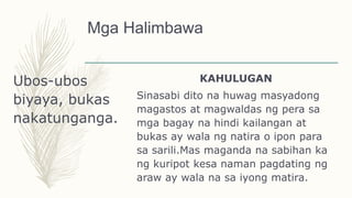 Mga Halimbawa
Ubos-ubos
biyaya, bukas
nakatunganga.
KAHULUGAN
Sinasabi dito na huwag masyadong
magastos at magwaldas ng pera sa
mga bagay na hindi kailangan at
bukas ay wala ng natira o ipon para
sa sarili.Mas maganda na sabihan ka
ng kuripot kesa naman pagdating ng
araw ay wala na sa iyong matira.
 