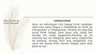 Pag di ukol ay
hindi bubukol.
KAHULUGAN
Ayon sa kahulugan nito kapag hindi nakalaan
sayo ang isang bagay o nakatakda ay hindi ito
mangyayari o magaganap. Parang sa pag-ibig
kung hindi talaga para sayo ang isang tao
huwag mo nang ipagpilitan,Manalig ka na
merong tao na talagang para sayo maghintay
ka lamang. Huwag mon ang ipagpilitan ang
sarili mo taong hindi naman talaga naka laan
para sa iyo.
 