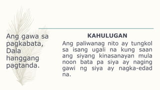 Ang gawa sa
pagkabata,
Dala
hanggang
pagtanda.
KAHULUGAN
Ang paliwanag nito ay tungkol
sa isang ugali na kung saan
ang siyang kinasanayan mula
noon bata pa siya ay naging
gawi ng siya ay nagka-edad
na.
 