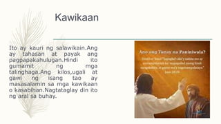 Kawikaan
Ito ay kauri ng salawikain.Ang
ay tahasan at payak ang
pagpapakahulugan.Hindi ito
gumamit ng mga
talinghaga.Ang kilos,ugali at
gawi ng isang tao ay
masasalamin sa mga kawikaan
o kasabihan.Nagtataglay din ito
ng aral sa buhay.
 