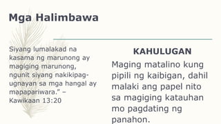 Mga Halimbawa
Siyang lumalakad na
kasama ng marunong ay
magiging marunong,
ngunit siyang nakikipag-
ugnayan sa mga hangal ay
mapapariwara.” –
Kawikaan 13:20
KAHULUGAN
Maging matalino kung
pipili ng kaibigan, dahil
malaki ang papel nito
sa magiging katauhan
mo pagdating ng
panahon.
 