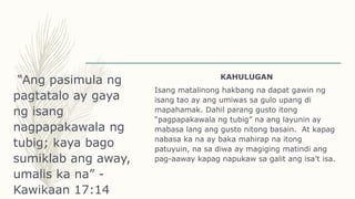“Ang pasimula ng
pagtatalo ay gaya
ng isang
nagpapakawala ng
tubig; kaya bago
sumiklab ang away,
umalis ka na” -
Kawikaan 17:14
KAHULUGAN
Isang matalinong hakbang na dapat gawin ng
isang tao ay ang umiwas sa gulo upang di
mapahamak. Dahil parang gusto itong
“pagpapakawala ng tubig” na ang layunin ay
mabasa lang ang gusto nitong basain. At kapag
nabasa ka na ay baka mahirap na itong
patuyuin, na sa diwa ay magiging matindi ang
pag-aaway kapag napukaw sa galit ang isa’t isa.
 