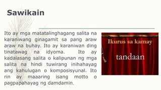 Sawikain
Ito ay mga matatalinghagang salita na
karaniwang ginagamit sa pang araw
araw na buhay. Ito ay karaniwan ding
tinatawag na idyoma. Ito ay
kadalasang salita o kalipunan ng mga
salita na hindi tuwirang inihahayag
ang kahulugan o komposisyunal. Ito
rin ay maaaring isang motto o
pagpapahayag ng damdamin.
 