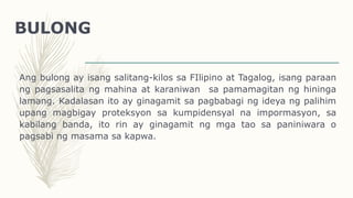 BULONG
Ang bulong ay isang salitang-kilos sa FIlipino at Tagalog, isang paraan
ng pagsasalita ng mahina at karaniwan sa pamamagitan ng hininga
lamang. Kadalasan ito ay ginagamit sa pagbabagi ng ideya ng palihim
upang magbigay proteksyon sa kumpidensyal na impormasyon, sa
kabilang banda, ito rin ay ginagamit ng mga tao sa paniniwara o
pagsabi ng masama sa kapwa.
 