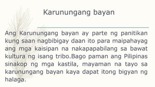 Karunungang bayan
Ang Karunungang bayan ay parte ng panitikan
kung saan nagbibigay daan ito para maipahayag
ang mga kaisipan na nakapapabilang sa bawat
kultura ng isang tribo.Bago paman ang Pilipinas
sinakop ng mga kastila, mayaman na tayo sa
karunungang bayan kaya dapat itong bigyan ng
halaga.
 