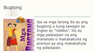Bugtong
Isa sa mga larong ito ay ang
bugtong o kung tawagin sa
Ingles ay “riddles”. Ito ay
mga palaisipan na ang
mananalo o makakakuha ng
premyo ay ang makakahula
ng palaisipan.
 