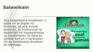 Salawikain
Ang salawikain o kasabihan, o
kilala rin sa Ingles na
Proverbs, ay ang simple,
konkreto, at tradisyunal na
kasabihan na nagpapahayag
ng katotohanan na base sa
sentido komun o karanasan.
Ito ay kadalasang dinadaan
sa talinhaga.
 