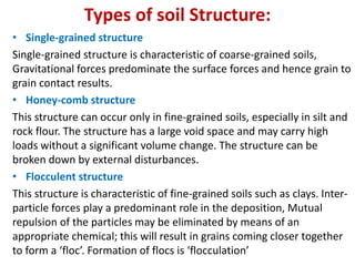 Types of soil Structure:
• Single-grained structure
Single-grained structure is characteristic of coarse-grained soils,
Gravitational forces predominate the surface forces and hence grain to
grain contact results.
• Honey-comb structure
This structure can occur only in fine-grained soils, especially in silt and
rock flour. The structure has a large void space and may carry high
loads without a significant volume change. The structure can be
broken down by external disturbances.
• Flocculent structure
This structure is characteristic of fine-grained soils such as clays. Inter-
particle forces play a predominant role in the deposition, Mutual
repulsion of the particles may be eliminated by means of an
appropriate chemical; this will result in grains coming closer together
to form a ‘floc’. Formation of flocs is ‘flocculation’
 