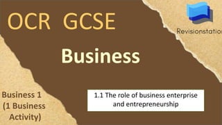 OCR GCSE
Business
1.1 The role of business enterprise
and entrepreneurship
Business 1
(1 Business
Activity)
 