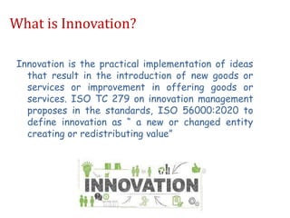 What is Innovation?
Innovation is the practical implementation of ideas
that result in the introduction of new goods or
services or improvement in offering goods or
services. ISO TC 279 on innovation management
proposes in the standards, ISO 56000:2020 to
define innovation as “ a new or changed entity
creating or redistributing value”
 