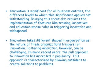 • Innovation is significant for all business entities, the
different levels to which this significance applies not
withstanding. Bringing this about also requires the
implementation of features like training, incentives
and education whose roles in triggering innovation are
widespread.
• Innovation takes different shapes in organization as
the nature of these organizations triggers for
innovation. Fostering innovation, however, can be
challenging. In more recent years, the pull approach
to innovation has increased in popularity. This
approach is characterized by allowing outsiders to
create solutions to problems.
 