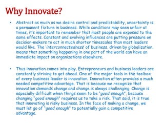 Why Innovate?
• Abstract as much as we desire control and predictability, uncertainty is
a permanent fixture in business. While conditions may seen unfair at
times, it’s important to remember that most people are exposed to the
same effects. Constant and evolving influences are putting pressure on
decision-makers to act in much shorter timescales than most leaders
would like. The ‘interconnectedness’ of business, driven by globalization,
means that something happening in one part of the world can have an
immediate impact on organizations elsewhere.
• Thus innovation comes into play. Entrepreneurs and business leaders are
constantly striving to get ahead. One of the major tools in the toolbox
of every business leader is innovation. Innovation often provides a much
needed competitive advantage. That is because we recognize that
innovation demands change and change is always challenging. Change is
especially difficult when things seem to be “good enough”, because
changing “good enough” requires us to take a risk. That said, it is true
that innovating is risky business. In the face of making a change, we
must let go of “good enough” to potentially gain a competitive
advantage.
 