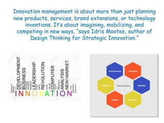 Innovation management is about more than just planning
new products, services, brand extensions, or technology
inventions. It’s about imagining, mobilizing, and
competing in new ways, “says Idris Mootee, author of
Design Thinking for Strategic Innovation.”
 
