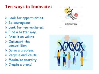 Ten ways to Innovate :
 Look for opportunities.
 Be courageous.
 Look for new ventures.
 Find a better way.
 Base it on values.
 Outsmart the
competition.
 Solve a problem.
 Recycle and Reuse.
 Maximize scarcity.
 Create a brand.
 