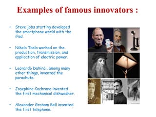 Examples of famous innovators :
• Steve jobs starting developed
the smartphone world with the
iPad.
• Nikola Tesla worked on the
production, transmission, and
application of electric power.
• Leonardo DaVinci, among many
other things, invented the
parachute.
• Josephine Cochrane invented
the first mechanical dishwasher.
• Alexander Graham Bell invented
the first telephone.
 