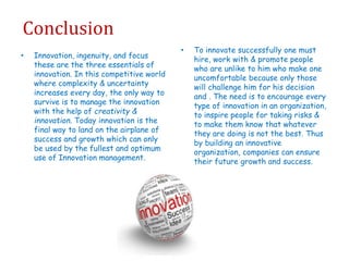 Conclusion
• Innovation, ingenuity, and focus
these are the three essentials of
innovation. In this competitive world
where complexity & uncertainty
increases every day, the only way to
survive is to manage the innovation
with the help of creativity &
innovation. Today innovation is the
final way to land on the airplane of
success and growth which can only
be used by the fullest and optimum
use of Innovation management.
• To innovate successfully one must
hire, work with & promote people
who are unlike to him who make one
uncomfortable because only those
will challenge him for his decision
and . The need is to encourage every
type of innovation in an organization,
to inspire people for taking risks &
to make them know that whatever
they are doing is not the best. Thus
by building an innovative
organization, companies can ensure
their future growth and success.
 