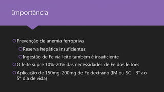 Importância
Prevenção de anemia ferropriva
Reserva hepática insuficientes
Ingestão de Fe via leite também é insuficiente
O leite supre 10%-20% das necessidades de Fe dos leitões
Aplicação de 150mg-200mg de Fe dextrano (IM ou SC - 3° ao
5° dia de vida)
 