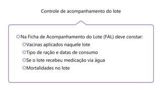 Controle de acompanhamento do lote
Na Ficha de Acompanhamento do Lote (FAL) deve constar:
Vacinas aplicados naquele lote
Tipo de ração e datas de consumo
Se o lote recebeu medicação via água
Mortalidades no lote
 