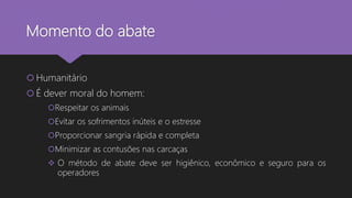 Momento do abate
 Humanitário
 É dever moral do homem:
Respeitar os animais
Evitar os sofrimentos inúteis e o estresse
Proporcionar sangria rápida e completa
Minimizar as contusões nas carcaças
 O método de abate deve ser higiênico, econômico e seguro para os
operadores
 