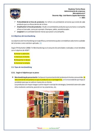Stephany Torrico Rosas
Administraciónde empresas
MercadotecniaV
Docente:Mgr. José Ramiro Zapata Barrientos
I – 2021
‘‘Morirantesqueesclavosvivir’’
 Profundidad de la línea de productos: Se refiere a la cantidad de versiones que existe de cada
producto que se ofrece dentro de la línea.
 Amplitudde la líneade productos: Alude a lacantidadde productosque unamarca o compañía
ofrece al mercado, como por ejemplo: Shampoo, jabón, acondicionador.
 Longitud: Es la cantidad total de marcas que posee una compañía.
2.2.Objetivos del merchandising
Losobjetivosdelmerchandisingsonespecíficosyciertamenteayudanarentabilizarcadametrocuadrado
de la tienda si este está bien aplicado. (2)
Según Phillip Kotler (2006) “el Merchandising es el conjunto de actividades realizadas a nivel detallista
con el objetivo de AIDA”:
A: Atraer la atención.
I: Interesar al cliente.
D: Despertar el deseo.
A: Accionar la compra.
2.3. Tipos de merchandising
2.3.1. Según el objetivo que se posea
 Merchandisingde presentación:Se basaenlapresentacióndel productoal clienteoconsumidor. La
ideacentral de estapráctica esque el productosea el protagonista,sinlanecesidadde que hayaun
vendedor para que se valla en manos de un cliente.
Losproductosconmayormargensuelenrequerirestetipode estrategias,llamandolaatenciónsobre
ellos mediante cartelería, posición en las estanterías, etc.
 