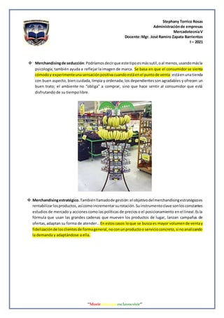 Stephany Torrico Rosas
Administraciónde empresas
MercadotecniaV
Docente:Mgr. José Ramiro Zapata Barrientos
I – 2021
‘‘Morirantesqueesclavosvivir’’
 Merchandisingde seducción:Podríamosdecirque este tipoesmássutil,oal menos,usandomásla
psicología; también ayuda a reflejar la imagen de marca. Se basa en que el consumidor se sienta
cómodoy experimenteunasensaciónpositivacuandoestáenel puntode venta:estáenunatienda
con buen aspecto, bien cuidada, limpia y ordenada; los dependientesson agradables y ofrecen un
buen trato; el ambiente no “obliga” a comprar, sino que hace sentir al consumidor que está
disfrutando de su tiempo libre.
 Merchandisingestratégico. Tambiénllamadode gestión:el objetivodelmerchandisingestratégicoes
rentabilizarlosproductos, asícomoincrementarsurotación. Suinstrumentoclave sonlosconstantes
estudios de mercado y acciones como las políticas de precios o el posicionamiento en el lineal.Es la
fórmula que usan las grandes cadenas que mueven los productos de lugar, lanzan campañas de
ofertas,adaptan su forma de atender… En estoscasos loque se busca es mayor volumende ventay
fidelizaciónde losclientesde formageneral,noconunproductoo servicioconcreto,si noanalizando
la demanda y adaptándose a ella.
 
