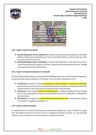 Stephany Torrico Rosas
Administraciónde empresas
MercadotecniaV
Docente:Mgr. José Ramiro Zapata Barrientos
I – 2021
‘‘Morirantesqueesclavosvivir’’
2.3.2. Según el tipo de consumidor
 Merchandising para cliente-oportunista: el usuario es el que estudia y compara en diferentes
establecimientos antesde decidirse, por lo que necesitamos llamar su atención para que entre
en nuestra tienda y no en otras.
 Merchandisingpara cliente-comprador:el supuestodel comprador,losque salende casaconsu
listade lacompraescrita,hayque incentivarsuinterésenel puntode ventaconofertas,variedad
y atención personalizada, básicamente
2.3.3. Según el tiempo del producto en el mercado
Otraformade entenderloquesonlostiposdemerchandisingestenerencuentael tiempoque queremos
que permanezca nuestro producto en el mercado. En este sentido, distinguimos entre:
 Promocional: cuando la finalidad es impulsar la compra durante un tiempo muy concreto.
Lanzamientosde suscripcionesacanalesde deportesjustocuandovaa empezarlacompetición,
material escolar al inicio del curso son muestras de este merchandising.
 Estacional: eneste se liga la compra a la época del año. Las típicas campañas de ropa o calzado
son uno de los ejemplos de tipos de merchandising Los turrones en Navidad o los helados en
verano también.
 Permanente: se persigue una venta continuada durante todo el año, a ser posible de la forma
más estable, sin grandes oscilaciones. (3)
2.3.4. Según la vida del producto
Es importante tener en cuenta en qué punto se encuentra el producto,en lo que se refiere a su propia
vida. No podemos tratar de la misma forma un producto de reciente creación, uno que pretende
mantenerse en el mercado u otro que lucha por su supervivencia en él.
 