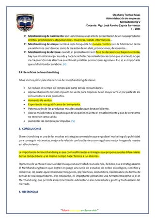 Stephany Torrico Rosas
Administraciónde empresas
MercadotecniaV
Docente:Mgr. José Ramiro Zapata Barrientos
I – 2021
‘‘Morirantesqueesclavosvivir’’
 Merchandisingde nacimiento: sonlastécnicasausarante lapresentacióndeunnuevoproducto:
ofertas, promociones, degustaciones, muestras, stands informativos…
 Merchandising de ataque: se basa en la búsqueda de nuevos clientes y en la fidelización de los
ya existentes con técnicas como la creación de un club, promociones, descuentos…
 Merchandising de defensa: cuando el producto entra en fase de decadencia y bajan las ventas,
hay que intentaralargar su viday hacerle reflotar.Serviríantécnicascomoque el artículo ocupe
cierta posición más atractiva en el lineal y realizar promocionesagresivas. Eso sí, es importante
que el distribuidor colabore. (4)
2.4 Beneficios del merchandising
Estos son los principales beneficios del merchandising destacan:
 Se reduce el tiempo de compra por parte de los consumidores.
 Aprovechamientode todoel puntode ventapara disponerde un mayor accesopor parte de los
consumidores a los productos.
 Aumento de ventas.
 Experiencia más gratificante del comprador.
 Potenciación de los productos más destacados que desea el cliente.
 Accesomásdirectoaproductosque deseaponerenventael establecimientoyque de otraforma
no tendrían tanta salida.
 Aumentar las compras por impulso. (5)
3. CONCLUSIONES
El merchandisingesunade las muchas estrategiascomercialesque englobael marketingola publicidad
para conseguirmásventas,mejorarlarelaciónconlosclientesoconseguirunamejor imagende nuestro
establecimiento.
La importanciadel merchandisingesqueconlasdiferentesestrategiasqueproponepuedesdiferenciarte
de tus competidores y al mismo tiempo hacer felices a tus clientes.
El procesode ventasenlaactualidad másque unaactividadesunaciencia, debidoaque estrategiascomo
el Merchandising hacen que entren en juego una serie de estudios de orden psicológico, científico y
comercial, los cuales quieren conocer los gustos, preferencias, costumbres, necesidades y la forma de
pensar de los consumidores. Por esta razón, es importante contar con una herramienta como lo es el
Merchandising,que permitaaloscomerciantes adelantarse alasnecesidades,gustosyfluctuacionesdel
mercado.
4. REFERENCIAS
 
