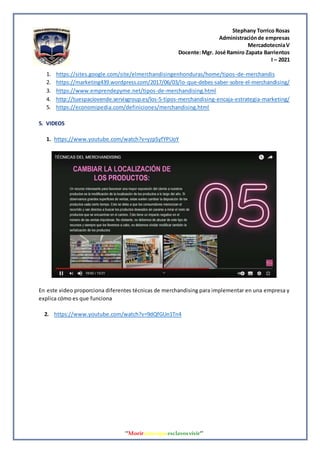 Stephany Torrico Rosas
Administraciónde empresas
MercadotecniaV
Docente:Mgr. José Ramiro Zapata Barrientos
I – 2021
‘‘Morirantesqueesclavosvivir’’
1. https://sites.google.com/site/elmerchandisingenhonduras/home/tipos-de-merchandis
2. https://marketing439.wordpress.com/2017/06/03/lo-que-debes-saber-sobre-el-merchandising/
3. https://www.emprendepyme.net/tipos-de-merchandising.html
4. http://tuespaciovende.servisgroup.es/los-5-tipos-merchandising-encaja-estrategia-marketing/
5. https://economipedia.com/definiciones/merchandising.html
5. VIDEOS
1. https://www.youtube.com/watch?v=yzpSyfYPUoY
En este video proporciona diferentes técnicas de merchandising para implementar en una empresa y
explica cómo es que funciona
2. https://www.youtube.com/watch?v=9dQfGUn1Tn4
 
