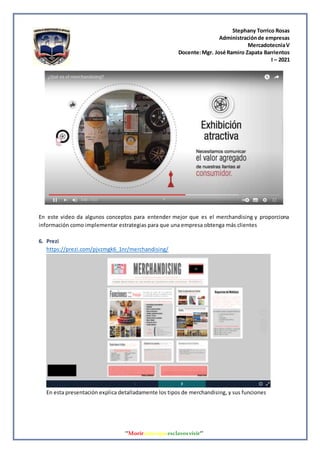Stephany Torrico Rosas
Administraciónde empresas
MercadotecniaV
Docente:Mgr. José Ramiro Zapata Barrientos
I – 2021
‘‘Morirantesqueesclavosvivir’’
En este video da algunos conceptos para entender mejor que es el merchandising y proporciona
información como implementar estrategias para que una empresa obtenga más clientes
6. Prezi
https://prezi.com/pjvzmgk6_1nr/merchandising/
En esta presentación explica detalladamente los tipos de merchandising, y sus funciones
 