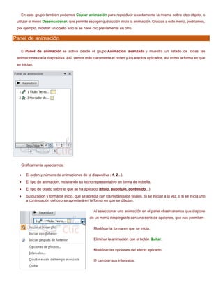 En este grupo también podemos Copiar animación para reproducir exactamente la misma sobre otro objeto, o
utilizar el menú Desencadenar, que permite escoger qué acción inicia la animación. Gracias a este menú, podríamos,
por ejemplo, mostrar un objeto sólo si se hace clic previamente en otro.
Panel de animación
El Panel de animación se activa desde el grupo Animación avanzada y muestra un listado de todas las
animaciones de la diapositiva. Así, vemos más claramente el orden y los efectos aplicados, así como la forma en que
se inician.
Gráficamente apreciamos:
• El orden y número de animaciones de la diapositiva (1, 2...).
• El tipo de animación, mostrando su icono representativo en forma de estrella.
• El tipo de objeto sobre el que se ha aplicado (título, subtítulo, contenido...)
• Su duración y forma de inicio, que se aprecia con los rectángulos finales. Si se inician a la vez, o si se inicia uno
a continuación del otro se apreciará en la forma en que se dibujan.
Al seleccionar una animación en el panel observaremos que dispone
de un menú desplegable con una serie de opciones, que nos permiten:
Modificar la forma en que se inicia.
Eliminar la animación con el botón Quitar.
Modificar las opciones del efecto aplicado.
O cambiar sus intervalos.
 