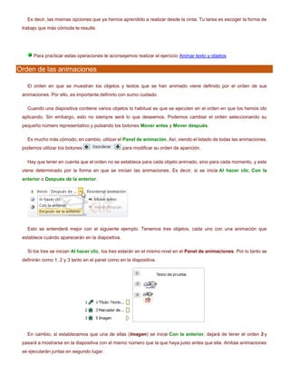 Es decir, las mismas opciones que ya hemos aprendido a realizar desde la cinta. Tu tarea es escoger la forma de
trabajo que más cómoda te resulte.
Para practicar estas operaciones te aconsejamos realizar el ejercicio Animar texto y objetos
Orden de las animaciones
El orden en que se muestran los objetos y textos que se han animado viene definido por el orden de sus
animaciones. Por ello, es importante definirlo con sumo cuidado.
Cuando una diapositiva contiene varios objetos lo habitual es que se ejecuten en el orden en que los hemos ido
aplicando. Sin embargo, esto no siempre será lo que deseemos. Podemos cambiar el orden seleccionando su
pequeño número representativo y pulsando los botones Mover antes y Mover después.
Es mucho más cómodo, en cambio, utilizar el Panel de animación. Así, viendo el listado de todas las animaciones,
podemos utilizar los botones para modificar su orden de aparición.
Hay que tener en cuenta que el orden no se establece para cada objeto animado, sino para cada momento, y este
viene determinado por la forma en que se inician las animaciones. Es decir, si se inicia Al hacer clic, Con la
anterior o Después de la anterior.
Esto se entenderá mejor con el siguiente ejemplo. Tenemos tres objetos, cada uno con una animación que
establece cuándo aparecerán en la diapositiva.
Si los tres se inician Al hacer clic, los tres estarán en el mismo nivel en el Panel de animaciones. Por lo tanto se
definirán como 1, 2 y 3 tanto en el panel como en la diapositiva.
En cambio, si establecemos que una de ellas (Imagen) se inicie Con la anterior, dejará de tener el orden 3 y
pasará a mostrarse en la diapositiva con el mismo número que la que haya justo antes que ella. Ambas animaciones
se ejecutarán juntas en segundo lugar.
 