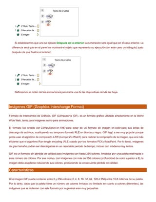 Si establecemos que una se ejecute Después de la anterior la numeración será igual que en el caso anterior. La
diferencia será que en el panel se mostrará el objeto que representa su ejecución (en este caso un triángulo) justo
después de que finalice el anterior.
Definiremos el orden de las animaciones para cada una de las diapositivas donde las haya.
Imágenes GIF (Graphics Interchange Format)
Formato de Intercambio de Gráficos, GIF (Compuserve GIF), es un formato gráfico utilizado ampliamente en la World
Wide Web, tanto para imágenes como para animaciones.
El formato fue creado por CompuServe en 1987 para dotar de un formato de imagen en color para sus áreas de
descarga de archivos, sustituyendo su temprano formato RLE en blanco y negro. GIF llegó a ser muy popular porque
podía usar el algoritmo de compresión LZW (Lempel Ziv Welch) para realizar la compresión de la imagen, que era más
eficiente que el algoritmo Run-length encoding (RLE) usado por los formatos PCX y MacPaint. Por lo tanto, imágenes
de gran tamaño podían ser descargadas en un razonable periodo de tiempo, incluso con módems muy lentos.
GIF es un formato sin pérdida de calidad para imágenes con hasta 256 colores, limitados por una paleta restringida a
este número de colores. Por ese motivo, con imágenes con más de 256 colores (profundidad de color superior a 8), la
imagen debe adaptarse reduciendo sus colores, produciendo la consecuente pérdida de calidad.
Características
Una imagen GIF puede contener entre 2 y 256 colores (2, 4, 8, 16, 32, 64, 128 ó 256) entre 16,8 millones de su paleta.
Por lo tanto, dado que la paleta tiene un número de colores limitado (no limitado en cuanto a colores diferentes), las
imágenes que se obtenían con este formato por lo general eran muy pequeñas.
 