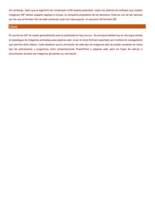 Sin embargo, dado que el algoritmo de compresión LZW estaba patentado, todos los editores de software que usaban
imágenes GIF debían pagarle regalías a Unisys, la compañía propietaria de los derechos. Esta es una de las razones
por las que el formato PNG se está volviendo cada vez más popular, en perjuicio del formato GIF.
Usos
El uso de los GIF es usado generalmente para la publicidad en tipo banners. Su principal utilidad hoy en día sigue siendo
el despliegue de imágenes animadas para páginas web, al ser el único formato soportado por multitud de navegadores
que permita dicho efecto. Cabe destacar que la animación de este tipo de imágenes solo se puede visualizar en cierto
tipo de aplicaciones y programas como presentaciones PowerPoint o páginas web, pero en hojas de cálculo o
documentos de texto las imágenes gif pierden su animación.
 