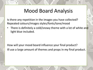 Mood Board Analysis
Is there any repetition in the images you have collected?
Repeated colours/images styles/fonts/tone/mood
• There is definitely a cold/snowy theme with a lot of white and
light blue included.
How will your mood board influence your final product?
Ill use a large amount of themes and props in my final product.
 