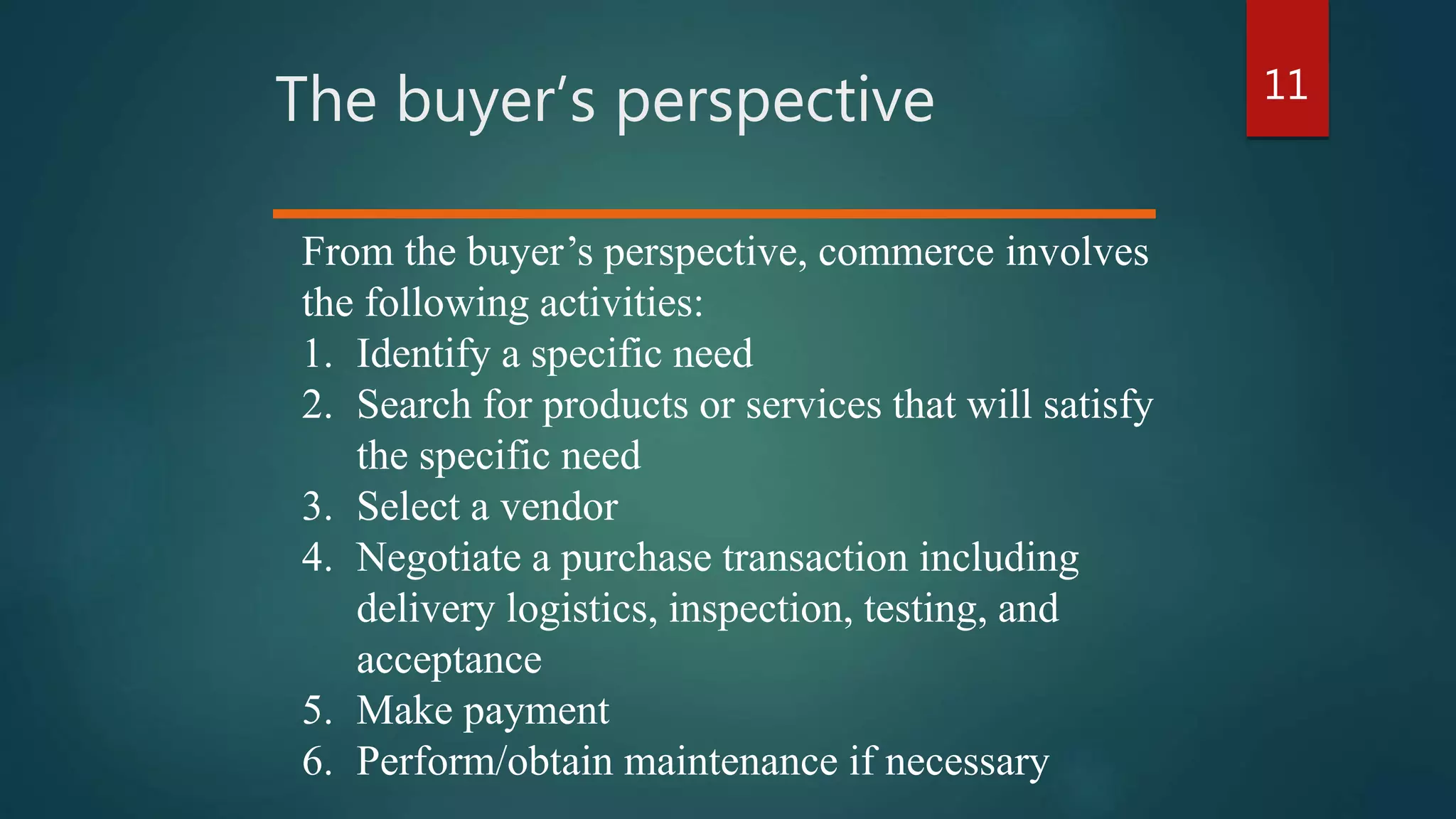 11
The buyer’s perspective
From the buyer’s perspective, commerce involves
the following activities:
1. Identify a specific need
2. Search for products or services that will satisfy
the specific need
3. Select a vendor
4. Negotiate a purchase transaction including
delivery logistics, inspection, testing, and
acceptance
5. Make payment
6. Perform/obtain maintenance if necessary
 