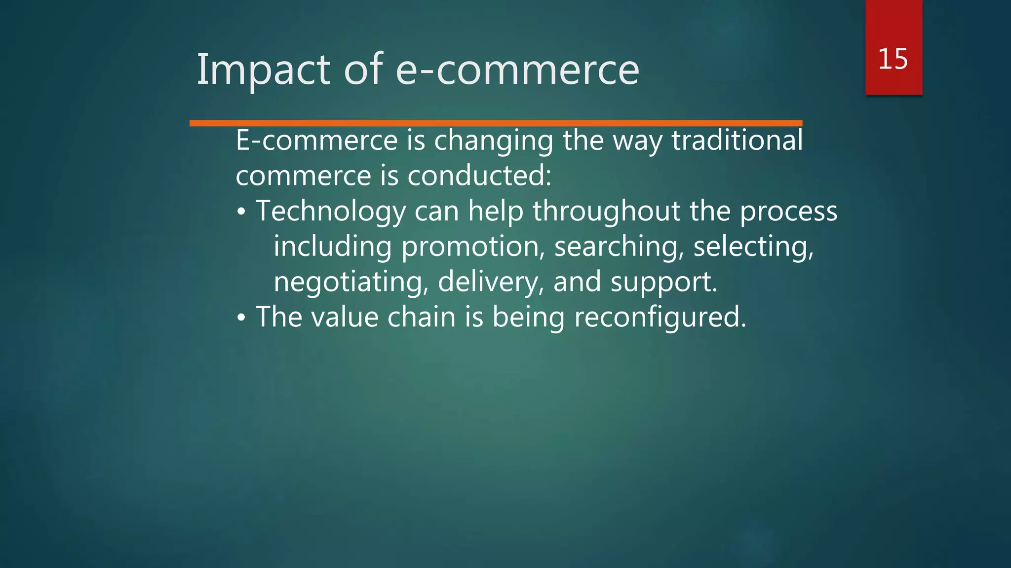 15
Impact of e-commerce
E-commerce is changing the way traditional
commerce is conducted:
• Technology can help throughout the process
including promotion, searching, selecting,
negotiating, delivery, and support.
• The value chain is being reconfigured.
 