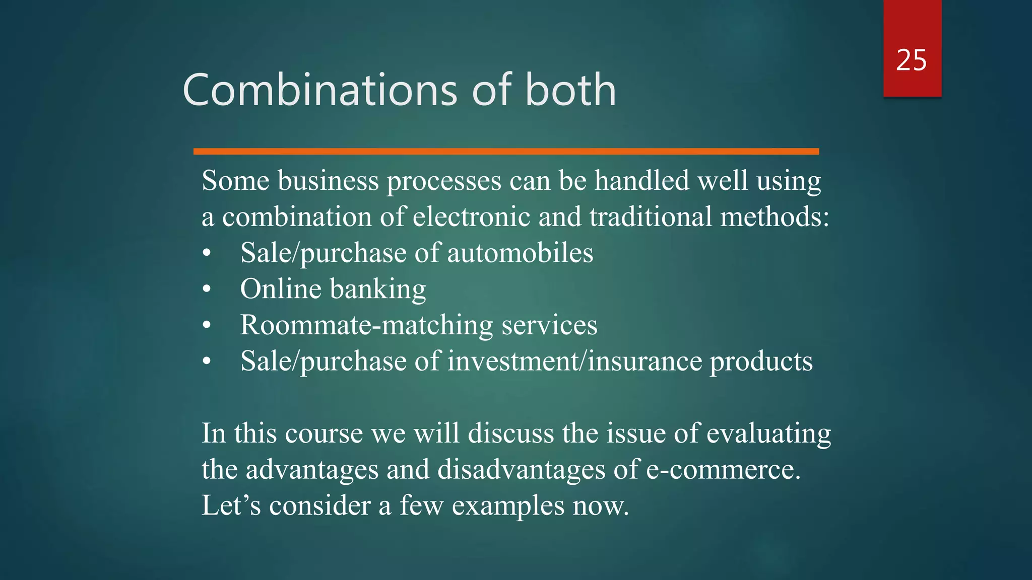 25
Combinations of both
Some business processes can be handled well using
a combination of electronic and traditional methods:
• Sale/purchase of automobiles
• Online banking
• Roommate-matching services
• Sale/purchase of investment/insurance products
In this course we will discuss the issue of evaluating
the advantages and disadvantages of e-commerce.
Let’s consider a few examples now.
 