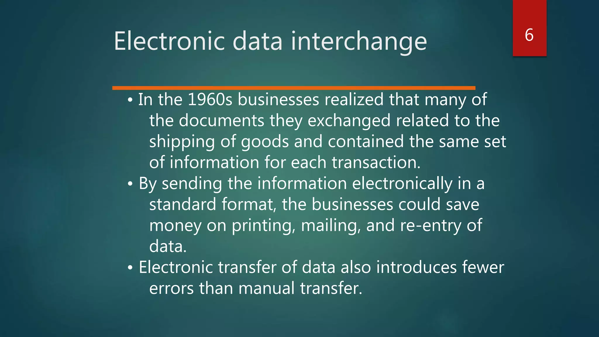 6
Electronic data interchange
• In the 1960s businesses realized that many of
the documents they exchanged related to the
shipping of goods and contained the same set
of information for each transaction.
• By sending the information electronically in a
standard format, the businesses could save
money on printing, mailing, and re-entry of
data.
• Electronic transfer of data also introduces fewer
errors than manual transfer.
 