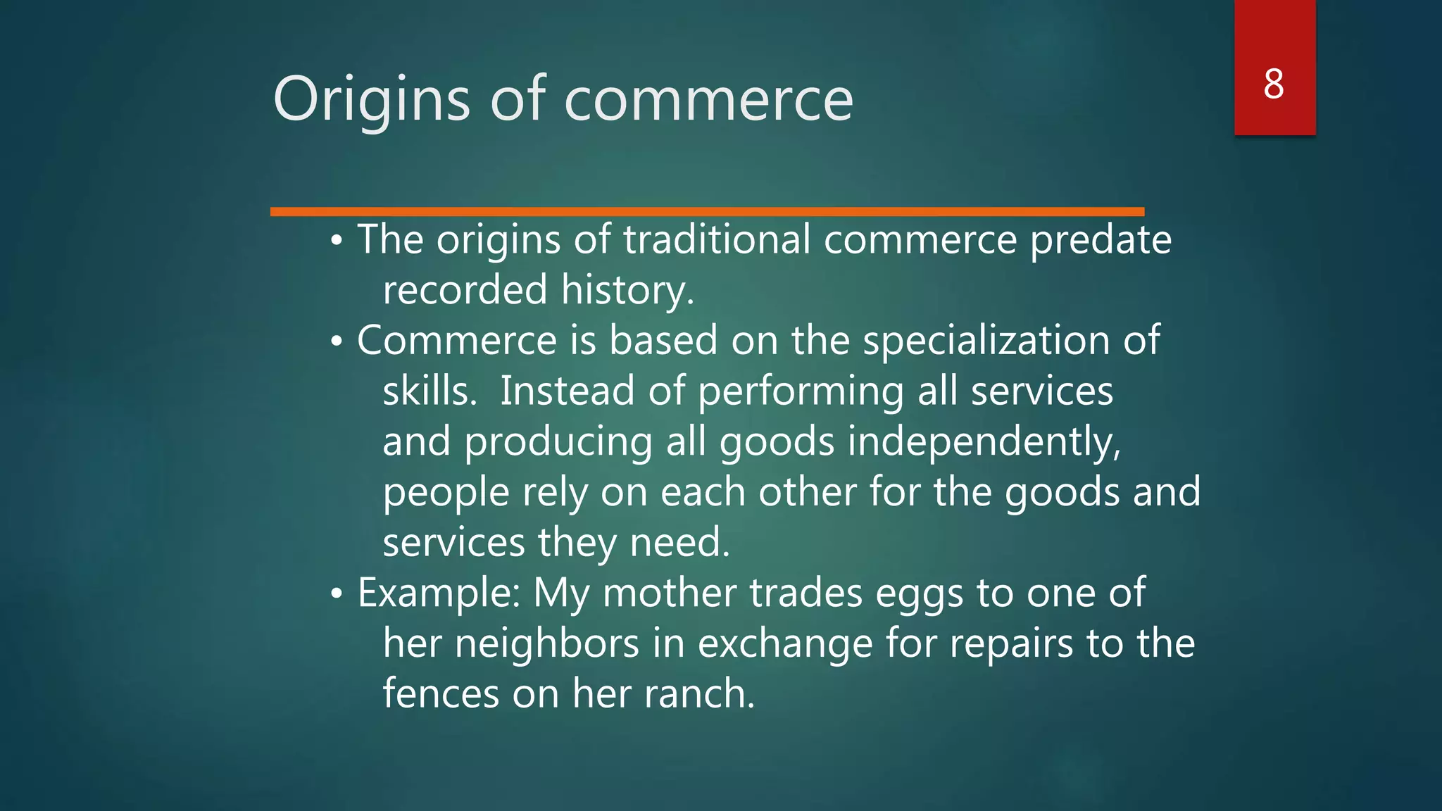 8
Origins of commerce
• The origins of traditional commerce predate
recorded history.
• Commerce is based on the specialization of
skills. Instead of performing all services
and producing all goods independently,
people rely on each other for the goods and
services they need.
• Example: My mother trades eggs to one of
her neighbors in exchange for repairs to the
fences on her ranch.
 