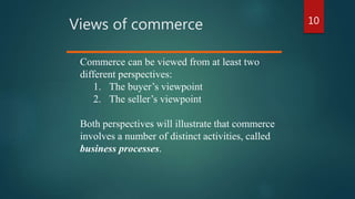 10
Views of commerce
Commerce can be viewed from at least two
different perspectives:
1. The buyer’s viewpoint
2. The seller’s viewpoint
Both perspectives will illustrate that commerce
involves a number of distinct activities, called
business processes.
 