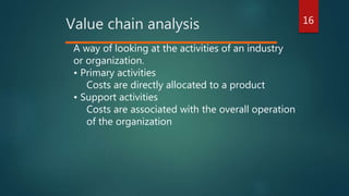 16
Value chain analysis
A way of looking at the activities of an industry
or organization.
• Primary activities
Costs are directly allocated to a product
• Support activities
Costs are associated with the overall operation
of the organization
 