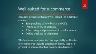 22
Well-suited for e-commerce
Business processes that are well-suited for electronic
commerce:
• Sale/purchase of new books and CDs
• Online delivery of software
• Advertising and promotion of travel services
• Online tracking of shipments
The business processes that are especially well-suited
to e-commerce include commodity items, that is, a
product or service that has become standardized.
 